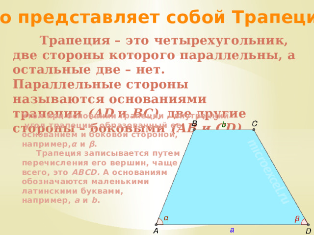 Что представляет собой Трапеция?  Трапеция – это четырехугольник, две стороны которого параллельны, а остальные две – нет. Параллельные стороны называются основаниями трапеции  (AD  и  BC) , две другие стороны – боковыми  (AB и CD) .  Угол при основании трапеции – внутренний  угол трапеции, образованный ее основанием и боковой стороной, например, α  и  β .  Трапеция записывается путем перечисления его вершин, чаще всего, это  ABCD.  А основаниям обозначаются маленькими латинскими буквами, например,  a  и  b . 