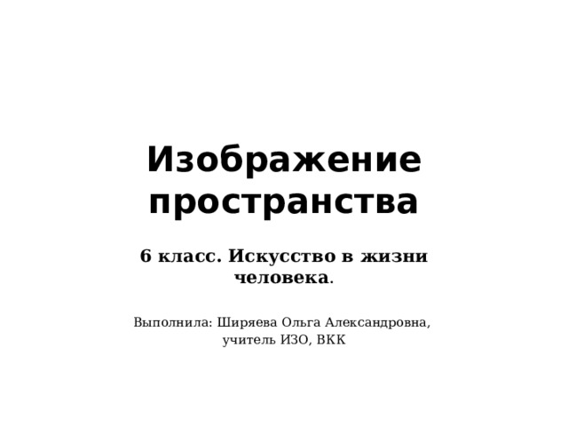 Изображение пространства 6 класс. Искусство в жизни человека . Выполнила: Ширяева Ольга Александровна, учитель ИЗО, ВКК 