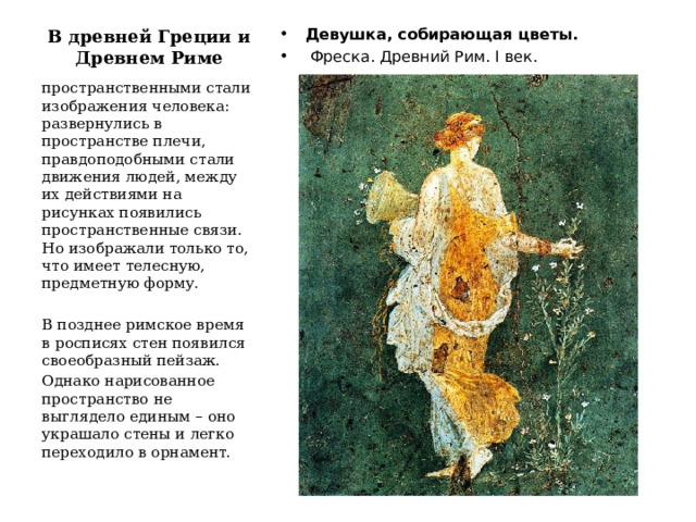 В древней Греции и Древнем Риме   Девушка, собирающая цветы.  Фреска. Древний Рим. I век. пространственными стали изображения человека: развернулись в пространстве плечи, правдоподобными стали движения людей, между их действиями на рисунках появились пространственные связи. Но изображали только то, что имеет телесную, предметную форму. В позднее римское время в росписях стен появился своеобразный пейзаж. Однако нарисованное пространство не выглядело единым – оно украшало стены и легко переходило в орнамент. 