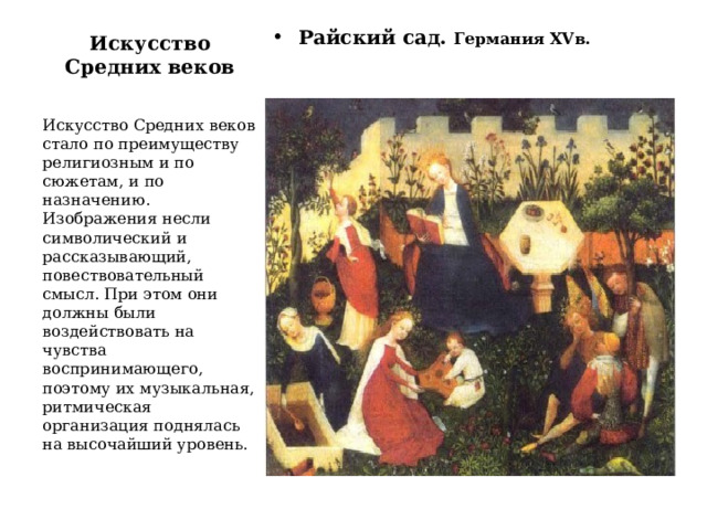 Искусство Средних веков Райский сад. Германия XVв. Искусство Средних веков стало по преимуществу религиозным и по сюжетам, и по назначению. Изображения несли символический и рассказывающий, повествовательный смысл. При этом они должны были воздействовать на чувства воспринимающего, поэтому их музыкальная, ритмическая организация поднялась на высочайший уровень. 