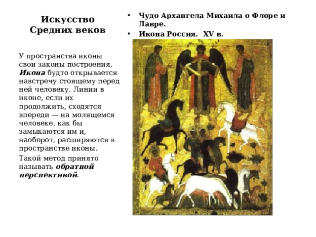 Искусство Средних веков Чудо Архангела Михаила о Флоре и Лавре. Икона Россия. XV в. У пространства иконы свои законы построения. Икона будто открывается навстречу стоящему перед ней человеку. Линии в иконе, если их продолжить, сходятся впереди — на молящемся человеке, как бы замыкаются им и, наоборот, расширяются в пространстве иконы. Такой метод принято называть обратной перспективой . 