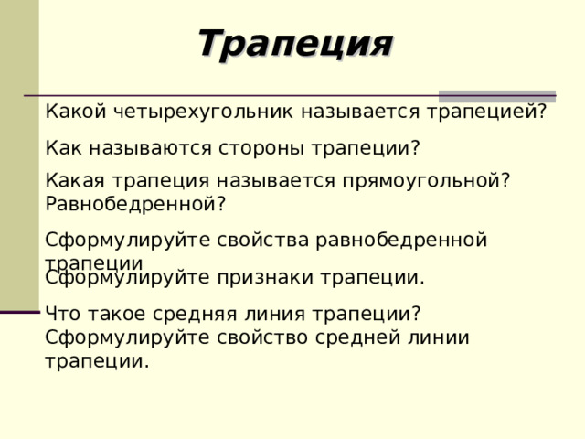 Трапеция Какой четырехугольник называется трапецией? Как называются стороны трапеции? Какая трапеция называется прямоугольной? Равнобедренной? Сформулируйте свойства равнобедренной трапеции Сформулируйте признаки трапеции. Что такое средняя линия трапеции? Сформулируйте свойство средней линии трапеции. 