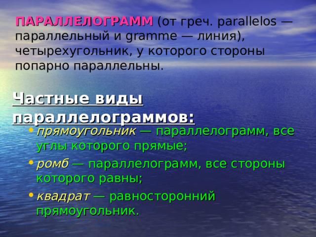  ПАРАЛЛЕЛОГРАММ  (от греч. parallelos — параллельный и gramme — линия), четырехугольник, у которого стороны попарно параллельны.   Частные виды параллелограммов: прямоугольник  — параллелограмм, все углы которого прямые; ромб — параллелограмм, все стороны которого равны; квадрат — равносторонний прямоугольник. 