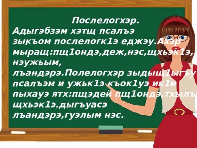 Послелогхэр. Адыгэбзэм хэтщ псалъэ зыкъом послелогк1э еджэу.Ахэр мыращ:пщ1ондэ,деж,нэс,щхьэк1э,нэужьым, лъандэрэ.Полелогхэр зыдыщ1ыгъу псалъэм и ужьк1э къок1уэ ик1и пыхауэ ятх:пщэдей пщ1ондэ,тхылъ щхьэк1э.дыгъуасэ лъандэрэ,гуэлым нэс. . 