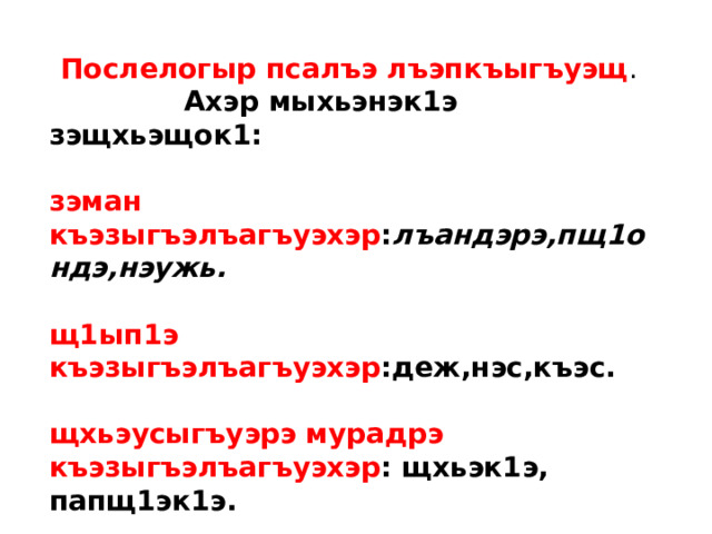 Послелогыр псалъэ лъэпкъыгъуэщ .  Ахэр мыхьэнэк1э зэщхьэщок1: зэман къэзыгъэлъагъуэхэр : лъандэрэ,пщ1ондэ,нэужь. щ1ып1э къэзыгъэлъагъуэхэр :деж,нэс,къэс. щхьэусыгъуэрэ мурадрэ къэзыгъэлъагъуэхэр : щхьэк1э, папщ1эк1э. 