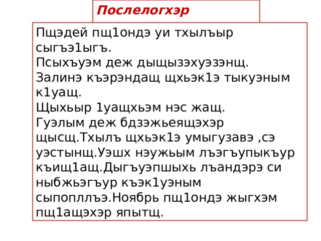 Послелогхэр къэвгъуэт. Пщэдей пщ1ондэ уи тхылъыр сыгъэ1ыгъ. Псыхъуэм деж дыщызэхуэзэнщ. Залинэ къэрэндащ щхьэк1э тыкуэным к1уащ. Щыхьыр 1уащхьэм нэс жащ. Гуэлым деж бдзэжьеящэхэр щысщ.Тхылъ щхьэк1э умыгузавэ ,сэ уэстынщ.Уэшх нэужьым лъэгъупыкъур къищ1ащ.Дыгъуэпшыхь лъандэрэ си ныбжьэгъур къэк1уэным сыпопллъэ.Ноябрь пщ1ондэ жыгхэм пщ1ащэхэр япытщ.  