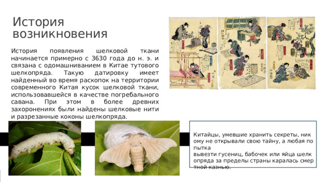 История  возникновения История появления шелковой ткани начинается примерно с 3630 года до н. э. и связана с одомашниванием в Китае тутового шелкопряда. Такую датировку имеет найденный во время раскопок на территории современного Китая кусок шелковой ткани, использовавшейся в качестве погребального савана. При этом в более древних захоронениях были найдены шелковые нити и разрезанные коконы шелкопряда. Китайцы, умевшие хранить секреты, никому не открывали свою тайну, а любая попытка  вывезти гусениц, бабочек или яйца шелкопряда за пределы страны каралась смертной казнью.​ 