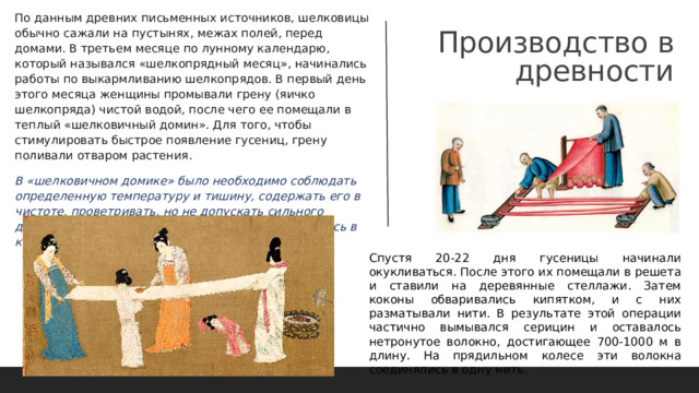 Производство в древности По данным древних письменных источников, шелковицы обычно сажали на пустынях, межах полей, перед домами. В третьем месяце по лунному календарю, который назывался «шелкопрядный месяц», начинались работы по выкармливанию шелкопрядов. В первый день этого месяца женщины промывали грену (яичко шелкопряда) чистой водой, после чего ее помещали в теплый «шелковичный домин». Для того, чтобы стимулировать быстрое появление гусениц, грену поливали отваром растения.  В «шелковичном домике» было необходимо соблюдать определенную температуру и тишину, содержать его в чистоте, проветривать, но не допускать сильного движения воздуха. Грена первоначально находилась в кормушках.  Спустя 20-22 дня гусеницы начинали окукливаться. После этого их помещали в решета и ставили на деревянные стеллажи. Затем коконы обваривались кипятком, и с них разматывали нити. В результате этой операции частично вымывался серицин и оставалось нетронутое волокно, достигающее 700-1000 м в длину. На прядильном колесе эти волокна соединялись в одну нить. 