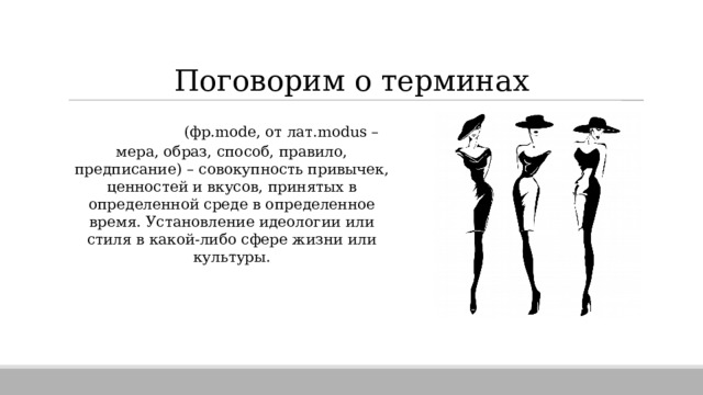 Поговорим о терминах МОДА  (фр.mode, от лат.modus – мера, образ, способ, правило, предписание) – совокупность привычек, ценностей и вкусов, принятых в определенной среде в определенное время. Установление идеологии или стиля в какой-либо сфере жизни или культуры. 
