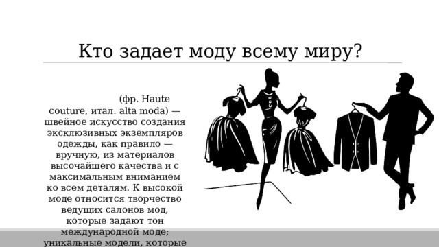 Кто задает моду всему миру? ВЫСОКАЯ МОДА (фр. Haute couture, итал. alta moda) — швейное искусство создания эксклюзивных экземпляров одежды, как правило — вручную, из материалов высочайшего качества и с максимальным вниманием ко всем деталям. К высокой моде относится творчество ведущих салонов мод, которые задают тон международной моде; уникальные модели, которые производятся в знаменитых салонах мод по заказу клиента. 