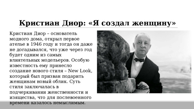 Кристиан Диор: «Я создал женщину» Кристиан Диор – основатель модного дома, открыл первое ателье в 1946 году и тогда он даже не догадывался, что уже через год будет одним из самых влиятельных модельеров. Особую известность ему принесло создание нового стиля – New Look, который был призван подарить женщинам новый облик. Суть стиля заключалась в подчеркивании женственности и изящества, что для послевоенного времени казалось немыслимым. 