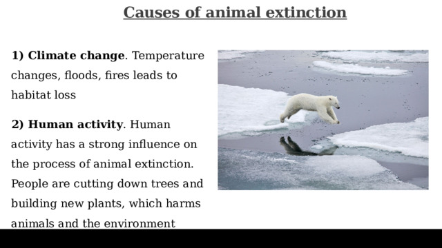 Сauses of animal extinction   1) Climate change . Temperature changes, floods, fires leads to habitat loss 2) Human activity . Human activity has a strong influence on the process of animal extinction. People are cutting down trees and building new plants, which harms animals and the environment 
