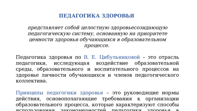 ПЕДАГОГИКА ЗДОРОВЬЯ  представляет собой целостную здоровьесозидающую педагогическую систему, основанную на приоритете ценности здоровья обучающихся в образовательном процессе. Педагогика здоровья по В. Е. Цибульниковой – это отрасль педагогики, исследующая воздействие образовательной среды, образовательного и воспитательного процессов на здоровье личности обучающихся и членов педагогического коллектива. Принципы педагогики здоровья – это руководящие нормы действия, основополагающие требования к организации образовательного процесса, которые характеризуют способы использования закономерностей педагогики здоровья в соответствии с поставленными целями. 