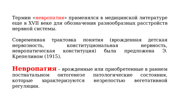 Термин « невропатия » применялся в медицинской литературе еще в XVII веке для обозначения разнообразных расстройств нервной системы. Современная трактовка понятия (врожденная детская нервозность, конституциональная нервность, невропатическая конституция) была предложена Э. Крепелином (1915). Невропатия – врожденные или приобретенные в раннем постнатальном онтогенезе патологические состояния, которые характеризуются незрелостью вегетативной регуляции. 