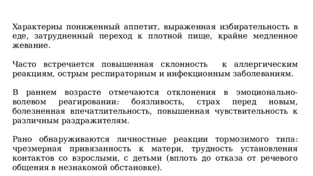 Характерны пониженный аппетит, выраженная избирательность в еде, затрудненный переход к плотной пище, крайне медленное жевание. Часто встречается повышенная склонность к аллергическим реакциям, острым респираторным и инфекционным заболеваниям. В раннем возрасте отмечаются отклонения в эмоционально-волевом реагировании: боязливость, страх перед новым, болезненная впечатлительность, повышенная чувствительность к различным раздражителям. Рано обнаруживаются личностные реакции тормозимого типа: чрезмерная привязанность к матери, трудность установления контактов со взрослыми, с детьми (вплоть до отказа от речевого общения в незнакомой обстановке). 