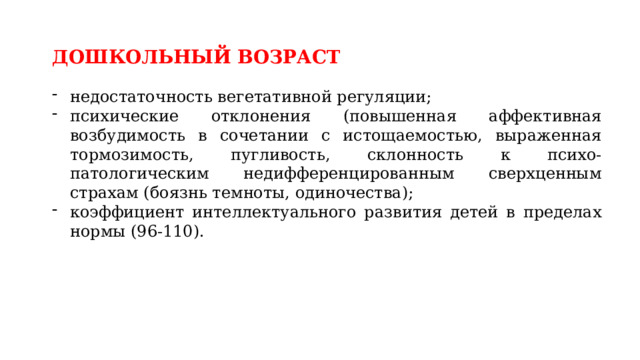 ДОШКОЛЬНЫЙ ВОЗРАСТ  недостаточность вегетативной регуляции; психические отклонения (повышенная аффективная возбудимость в сочетании с истощаемостью, выраженная тормозимость, пугливость, склонность к психо-патологическим недифференцированным сверхценным страхам (боязнь темноты, одиночества); коэффициент интеллектуального развития детей в пределах нормы (96-110). 