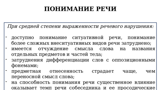 ПОНИМАНИЕ РЕЧИ При средней степени выраженности речевого нарушения:  доступно понимание ситуативной речи, понимание более сложных внеситуативных видов речи затруднено; имеется отчуждение смысла слова на названия отдельных предметов и частей тела; затруднения дифференциации слов с оппозиционными фонемами; предметная отнесенность страдает чаще, чем переносной смысл слова; на способность понимания речи существенное влияние оказывает темп речи собеседника и ее просодические особенности. 