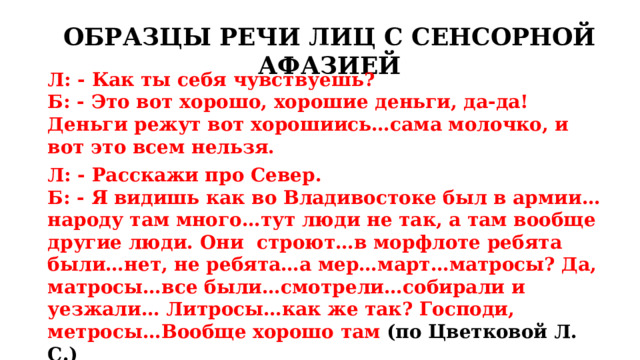 ОБРАЗЦЫ РЕЧИ ЛИЦ С СЕНСОРНОЙ АФАЗИЕЙ Л: - Как ты себя чувствуешь? Б: - Это вот хорошо, хорошие деньги, да-да! Деньги режут вот хорошиись…сама молочко, и вот это всем нельзя. Л: - Расскажи про Север. Б: - Я видишь как во Владивостоке был в армии…народу там много…тут люди не так, а там вообще другие люди. Они строют…в морфлоте ребята были…нет, не ребята…а мер…март…матросы? Да, матросы…все были…смотрели…собирали и уезжали… Литросы…как же так? Господи, метросы…Вообще хорошо там (по Цветковой Л. С.) 