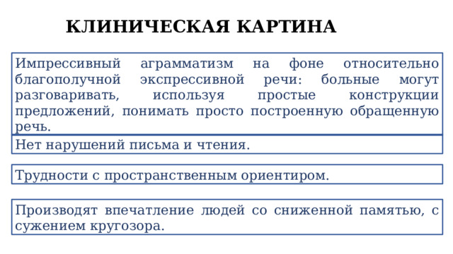КЛИНИЧЕСКАЯ КАРТИНА Импрессивный аграмматизм на фоне относительно благополучной экспрессивной речи: больные могут разговаривать, используя простые конструкции предложений, понимать просто построенную обращенную речь. Нет нарушений письма и чтения. Трудности с пространственным ориентиром. Производят впечатление людей со сниженной памятью, с сужением кругозора. 