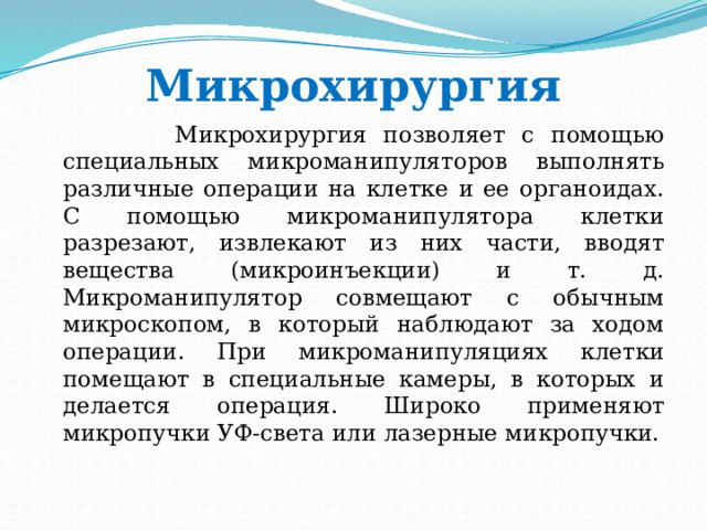 Микрохирургия  Микрохирургия позволяет с помощью специальных микроманипуляторов выполнять различные операции на клетке и ее органоидах. С помощью микроманипулятора клетки разрезают, извлекают из них части, вводят вещества (микроинъекции) и т. д. Микроманипулятор совмещают с обычным микроскопом, в который наблюдают за ходом операции. При микроманипуляциях клетки помещают в специальные камеры, в которых и делается операция. Широко применяют микропучки УФ-света или лазерные микропучки. 