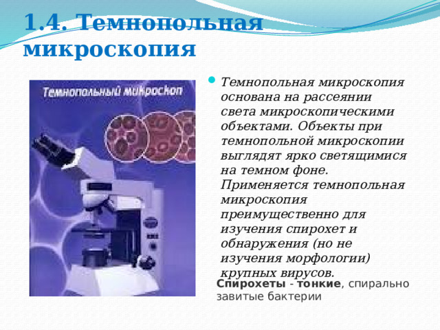 1.4. Темнопольная микроскопия Темнопольная микроскопия основана на рассеянии света микроскопическими объектами. Объекты при темнопольной микроскопии выглядят ярко светящимися на темном фоне. Применяется темнопольная микроскопия преимущественно для изучения спирохет и обнаружения (но не изучения морфологии) крупных вирусов. Спирохеты  -  тонкие , спирально завитые бактерии 