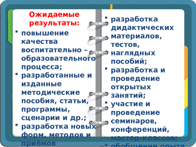 Ожидаемые результаты: разработка дидактических материалов, тестов, наглядных пособий; разработка и проведение открытых занятий; участие и проведение семинаров, конференций, мастер-классов; обобщение опыта по исследуемой проблеме повышение качества воспитательно – образовательного процесса; разработанные и изданные методические пособия, статьи, программы, сценарии и др.; разработка новых форм, методов и приёмов обучения; 