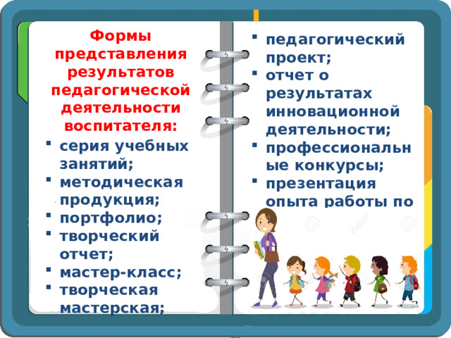 Формы представления результатов педагогической деятельности воспитателя: педагогический проект; отчет о результатах инновационной деятельности; профессиональные конкурсы; презентация опыта работы по выявленной проблеме серия учебных занятий; методическая продукция; портфолио; творческий отчет; мастер-класс; творческая мастерская; 
