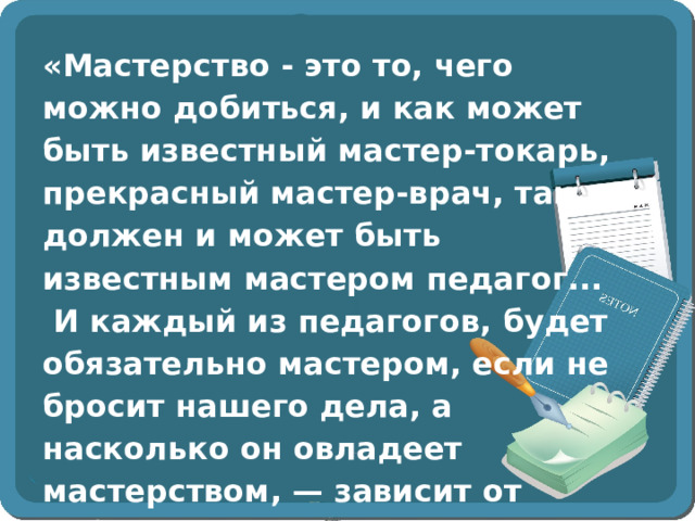 «Мастерство - это то, чего можно добиться, и как может быть известный мастер-токарь, прекрасный мастер-врач, так должен и может быть известным мастером педагог...  И каждый из педагогов, будет обязательно мастером, если не бросит нашего дела, а насколько он овладеет мастерством, — зависит от собственного напора». А.С. Макаренко 