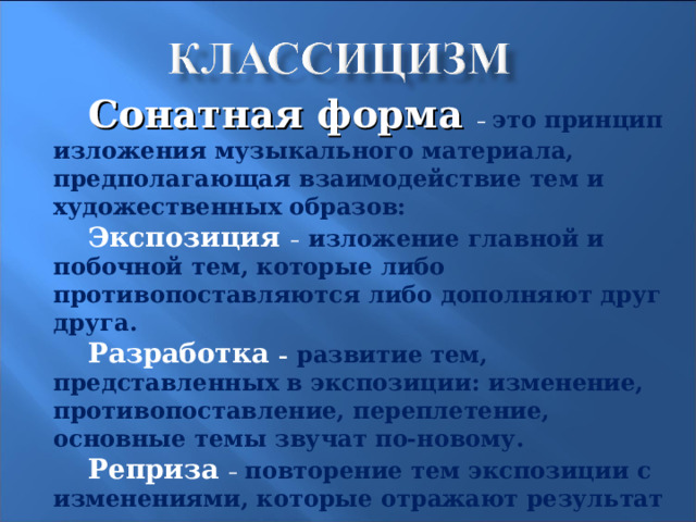 Сонатная форма –  это принцип изложения музыкального материала, предполагающая взаимодействие тем и художественных образов: Экспозиция –  изложение главной и побочной тем, которые либо противопоставляются либо дополняют друг друга. Разработка –  развитие тем, представленных в экспозиции: изменение, противопоставление, переплетение, основные темы звучат по-новому. Реприза –  повторение тем экспозиции с изменениями, которые отражают результат предыдущего развития. Кода –  итог сочинения, где закрепляется тональность, звучат основные темы. 11 
