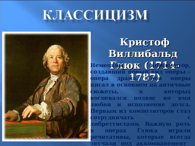 Кристоф Виллибальд Глюк (1714-1787) Немецкий композитор, создавший новый вид оперы – опера драма. Свои оперы писал в основном на античные сюжеты, в которых воспевался подвиг во имя любви и исполнение долга. Первым из композиторов стал сотрудничать с либреттистами. Важную роль в операх Глюка играли речитативы, которые всегда звучали под аккомпанемент оркестра, роль которого возросла - уже в увертюре обозначались основные идеи оперы.  13 