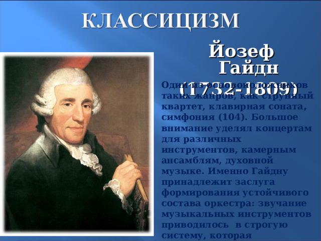 Йозеф Гайдн (1732-1809)    Один из основоположников таких жанров, как струнный квартет, клавирная соната , симфония (104). Большое внимание уделял концертам для различных инструментов, камерным ансамблям, духовной музыке. Именно Гайдну принадлежит заслуга формирования устойчивого состава оркестра: звучание музыкальных инструментов приводилось в строгую систему, которая подчинялась правилам инструментовки, основанным на знании возможностей инструментов. 14 