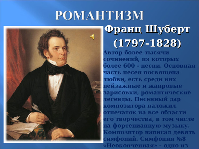 Франц Шуберт (1797-1828) Автор более тысячи сочинений, из которых более 600 - песни. Основная часть песен посвящена любви, есть среди них пейзажные и жанровые зарисовки, романтические легенды. Песенный дар композитора наложил отпечаток на все области его творчества, в том числе на фортепианную музыку. Композитор написал девять симфоний. Симфония №8 «Неоконченная» - одно из самых ярких произведений в мировой симфонической музыке.  18 