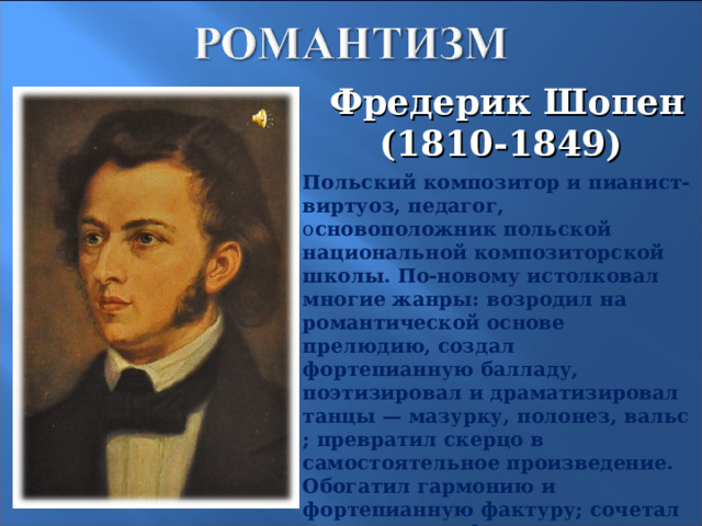 Фредерик Шопен  (1810-1849) Польский композитор и пианист-виртуоз, педагог, о сновоположник польской национальной композиторской школы. По-новому истолковал многие жанры: возродил на романтической основе прелюдию, создал фортепианную балладу, поэтизировал и драматизировал танцы — мазурку, полонез, вальс; превратил скерцо в самостоятельное произведение. Обогатил гармонию и фортепианную фактуру; сочетал классичность формы с мелодическим богатством и фантазией.  20 20 