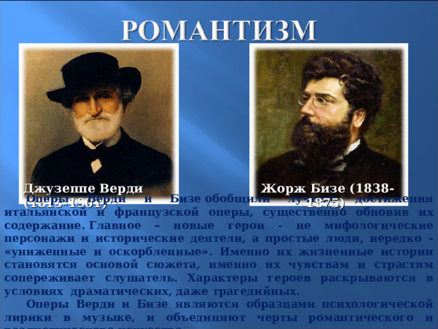 Джузеппе Верди (1813-1901) Жорж Бизе (1838-1875) Оперы Верди и Бизе   обобщили лучшие достижения итальянской и французской оперы, существенно обновив их содержание.   Главное – новые герои - не мифологические персонажи и исторические деятели, а простые люди, нередко –  « униженные и оскорбленные » . Именно их жизненные истории становятся основой сюжета, именно их чувствам и страстям сопереживает слушатель. Характеры героев раскрываются в условиях драматических, даже трагедийных. Оперы Верди и Бизе являются образцами психологической лирики в музыке, и объединяют черты романтического и реалистического искусства. 21 