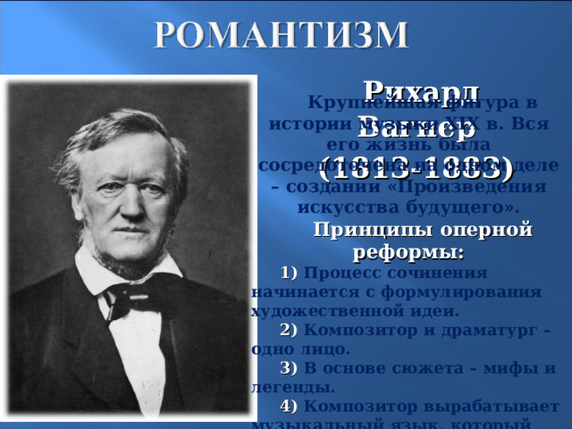 Рихард Вагнер (1813-1883) Крупнейшая фигура в истории музыки XIX в. Вся его жизнь была сосредоточена на одном деле – создании «Произведения искусства будущего». Принципы оперной реформы: 1) Процесс сочинения начинается с формулирования художественной идеи. 2) Композитор и драматург – одно лицо. 3) В основе сюжета – мифы и легенды. 4) Композитор вырабатывает музыкальный язык, который стал бы «чувственным выражением мысли».  