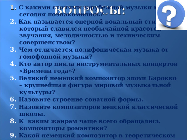 1. С какими стилями зарубежной музыки мы сегодня познакомились? 2.  Как называется оперной вокальный стиль, который славился необычайной красотой звучания, мелодичностью и техническим совершенством? 3. Чем отличается полифоническая музыка от гомофонной музыки? 4. Кто автор цикла инструментальных концертов «Времена года»? 5.  Великий немецкий композитор эпохи Барокко – крупнейшая фигура мировой музыкальной культуры? 6. Назовите строение сонатной формы. 7. Назовите композиторов венской классической школы. 8. К каким жанрам чаще всего обращались композиторы романтики? 9. Какой немецкий композитор в теоретическом труде «Опера и драма» изложил свои принципы оперной реформы? 23 