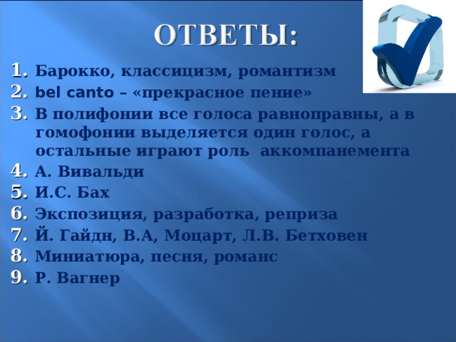 1. Барокко, классицизм, романтизм 2. bel canto – «прекрасное пение» 3. В полифонии все голоса равноправны, а в гомофонии выделяется один голос, а остальные играют роль аккомпанемента 4. А. Вивальди 5. И.С. Бах 6. Экспозиция, разработка, реприза 7. Й. Гайдн, В.А, Моцарт, Л.В. Бетховен 8. Миниатюра, песня, романс 9. Р. Вагнер  24 