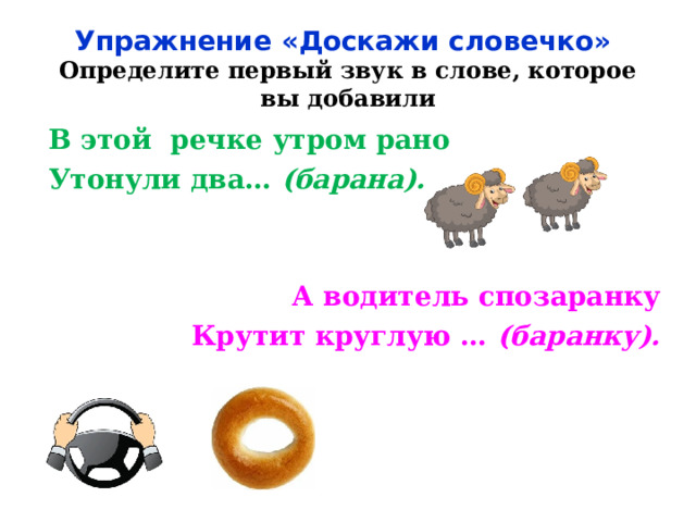  Упражнение «Доскажи словечко»  Определите первый звук в слове, которое вы добавили   В этой речке утром рано Утонули два… (барана). А водитель спозаранку Крутит круглую … (баранку).  