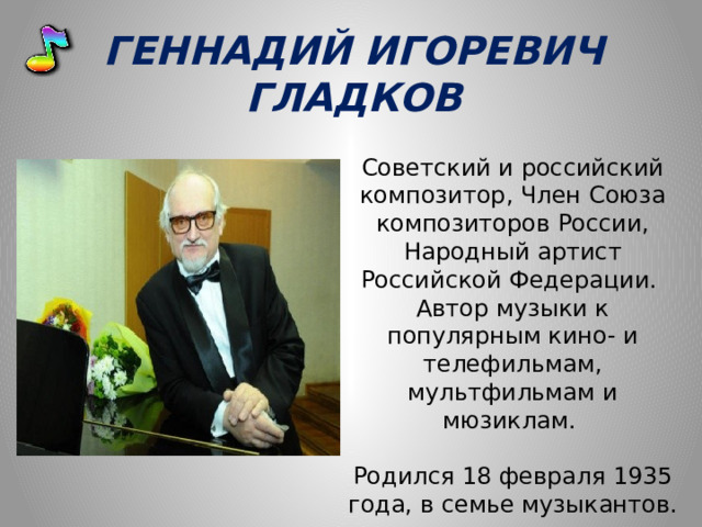 ГЕННАДИЙ ИГОРЕВИЧ ГЛАДКОВ Советский и российский композитор, Член Союза композиторов России, Народный артист Российской Федерации. Автор музыки к популярным кино- и телефильмам, мультфильмам и мюзиклам.  Родился 18 февраля 1935 года, в семье музыкантов. 