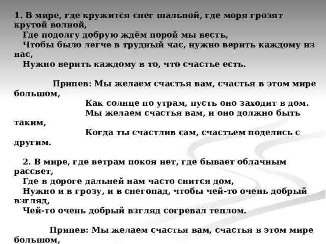 1. В мире, где кружится снег шальной, где моря грозят крутой волной,  Где подолгу добрую ждём порой мы весть,  Чтобы было легче в трудный час, нужно верить каждому из нас,  Нужно верить каждому в то, что счастье есть.    Припев: Мы желаем счастья вам, счастья в этом мире большом,    Как солнце по утрам, пусть оно заходит в дом.    Мы желаем счастья вам, и оно должно быть таким,    Когда ты счастлив сам, счастьем поделись с другим.   2. В мире, где ветрам покоя нет, где бывает облачным рассвет,  Где в дороге дальней нам часто снится дом,  Нужно и в грозу, и в снегопад, чтобы чей-то очень добрый взгляд,  Чей-то очень добрый взгляд согревал теплом.     Припев: Мы желаем счастья вам, счастья в этом мире большом,    Как солнце по утрам, пусть оно заходит в дом.    Мы желаем счастья вам, и оно должно быть таким,    Когда ты счастлив сам, счастьем поделись с другим.     Мы желаем счастья вам,    Мы желаем счастья вам,    Мы желаем счастья вам! 