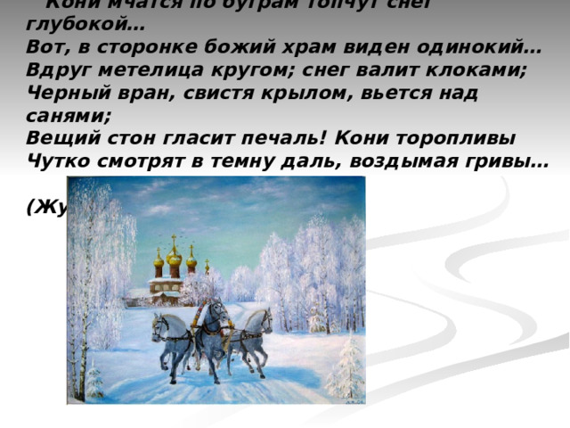  Кони мчатся по буграм топчут снег глубокой…  Вот, в сторонке божий храм виден одинокий…  Вдруг метелица кругом; снег валит клоками;  Черный вран, свистя крылом, вьется над санями;  Вещий стон гласит печаль! Кони торопливы  Чутко смотрят в темну даль, воздымая гривы…        (Жуковский) 