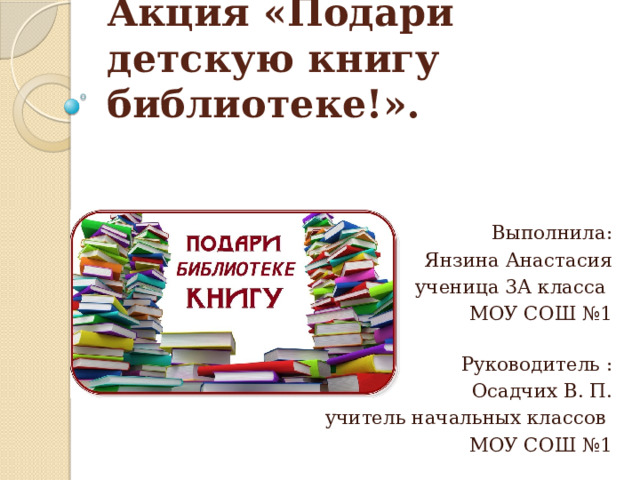 Акция «Подари детскую книгу библиотеке!». Выполнила: Янзина Анастасия ученица 3А класса МОУ СОШ №1   Руководитель : Осадчих В. П. учитель начальных классов МОУ СОШ №1 