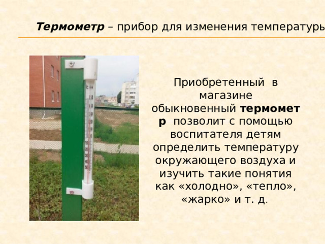 Термометр  – прибор для изменения температуры воздуха. Приобретенный  в магазине обыкновенный  термометр   позволит с помощью воспитателя детям определить температуру окружающего воздуха и изучить такие понятия как «холодно», «тепло», «жарко» и т. д . 