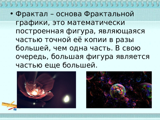 Фрактал – основа Фрактальной графики, это математически построенная фигура, являющаяся частью точной её копии в разы большей, чем одна часть. В свою очередь, большая фигура является частью еще большей. 