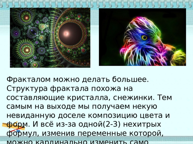Фракталом можно делать большее. Структура фрактала похожа на составляющие кристалла, снежинки. Тем самым на выходе мы получаем некую невиданную доселе композицию цвета и форм. И всё из-за одной(2-3) нехитрых формул, изменив переменные которой, можно кардинально изменить само изображение. 
