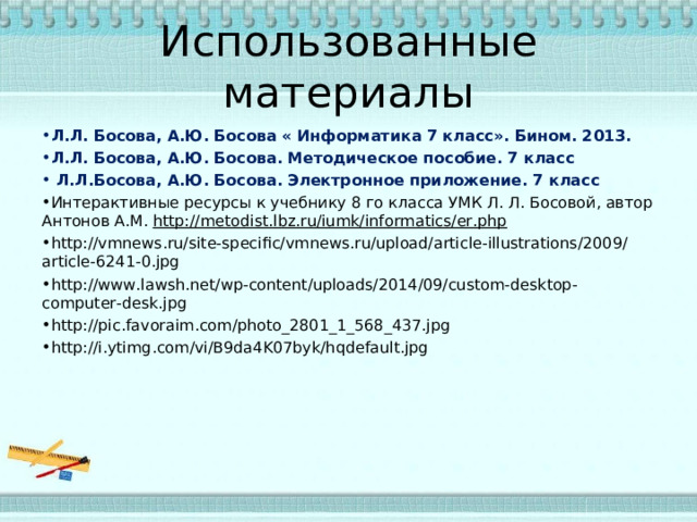 Использованные материалы Л.Л. Босова, А.Ю. Босова « Информатика 7 класс». Бином. 2013. Л.Л. Босова, А.Ю. Босова. Методическое пособие. 7 класс  Л.Л.Босова, А.Ю. Босова. Электронное приложение. 7 класс Интерактивные ресурсы к учебнику 8 го класса УМК Л. Л. Босовой, автор Антонов А.М. http://metodist.lbz.ru/iumk/informatics/er.php  http://vmnews.ru/site-specific/vmnews.ru/upload/article-illustrations/2009/article-6241-0.jpg http://www.lawsh.net/wp-content/uploads/2014/09/custom-desktop-computer-desk.jpg http://pic.favoraim.com/photo_2801_1_568_437.jpg http://i.ytimg.com/vi/B9da4K07byk/hqdefault.jpg   