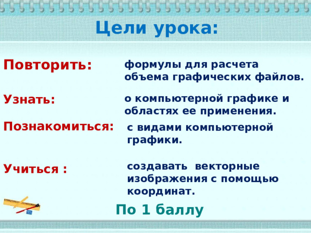 Цели урока: Повторить: формулы для расчета объема графических файлов. о компьютерной графике и областях ее применения. Узнать: Познакомиться: с видами компьютерной графики. Учиться :  создавать векторные изображения с помощью координат. По 1 баллу 