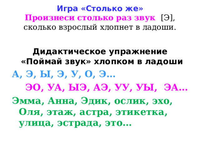 Игра «Столько же»  Произнеси столько раз звук [Э], сколько взрослый хлопнет в ладоши.   Дидактическое упражнение «Поймай звук» хлопком в ладоши А, Э, Ы, Э, У, О, Э…  ЭО, УА, ЫЭ, АЭ, УУ, УЫ, ЭА… Эмма, Анна, Эдик, ослик, эхо, Оля, этаж, астра, этикетка, улица, эстрада, это… 