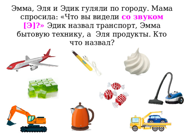 Эмма, Эля и Эдик гуляли по городу. Мама спросила: «Что вы видели со звуком [Э]?» Эдик назвал транспорт, Эмма бытовую технику, а Эля продукты. Кто что назвал? 