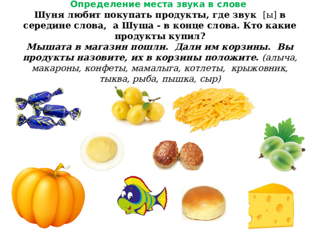 Определение места звука в слове  Шуня любит покупать продукты, где звук [ы] в середине слова, а Шуша - в конце слова. Кто какие продукты купил?  Мышата в магазин пошли. Дали им корзины. Вы продукты назовите, их в корзины положите.  (алыча, макароны, конфеты, мамалыга, котлеты, крыжовник, тыква, рыба, пышка, сыр) 